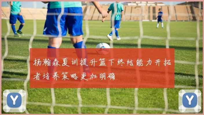 杨瀚森夏训提升篮下终结能力开拓者培养策略更加明确