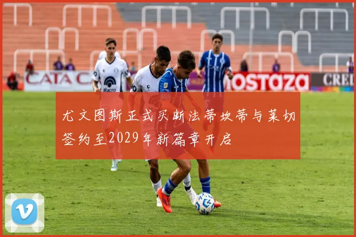 尤文图斯正式买断法蒂坎蒂与莱切签约至2029年新篇章开启