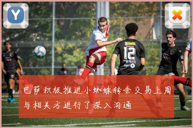 巴萨积极推进小蜘蛛转会交易上周与相关方进行了深入沟通