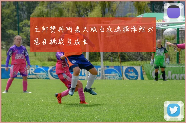 主帅赞冉珂嘉天赋出众选择泽维尔意在挑战与成长