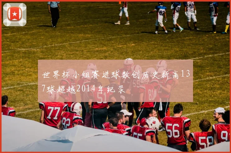 世界杯小组赛进球数创历史新高137球超越2014年纪录