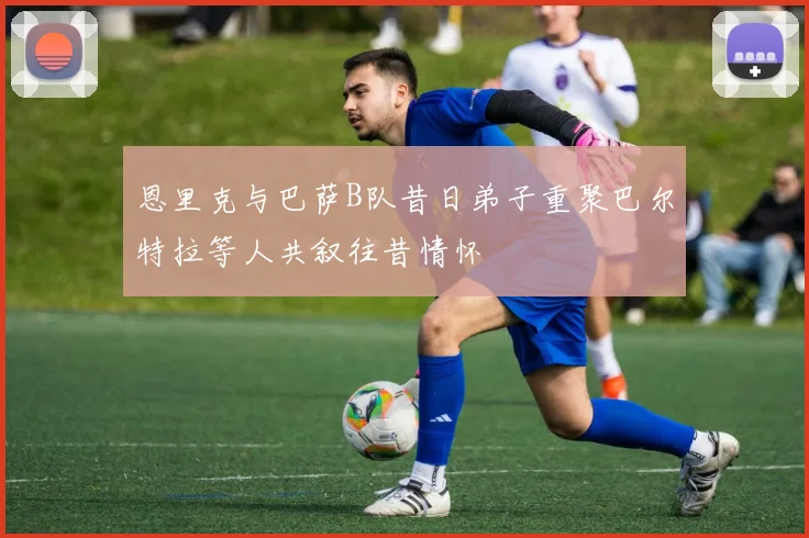 恩里克与巴萨B队昔日弟子重聚巴尔特拉等人共叙往昔情怀