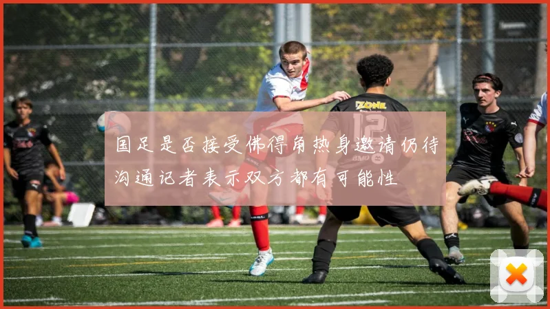 国足是否接受佛得角热身邀请仍待沟通记者表示双方都有可能性