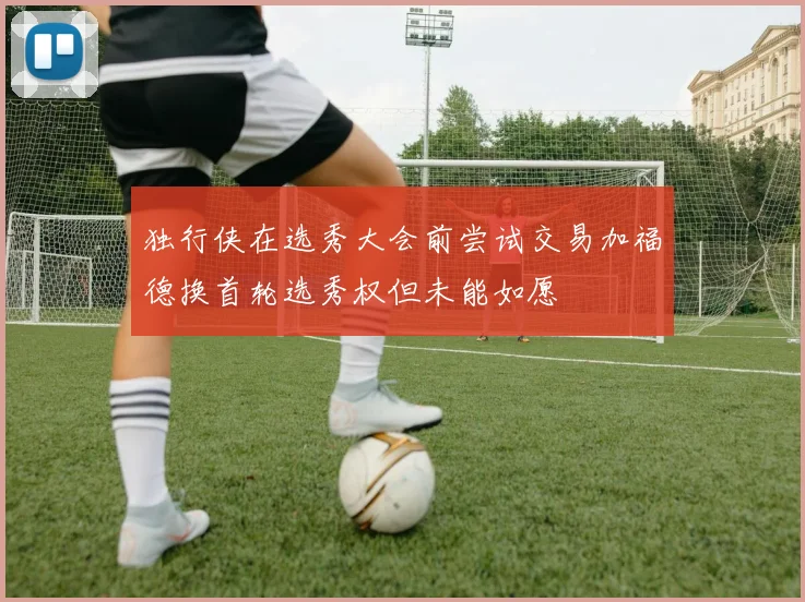 独行侠在选秀大会前尝试交易加福德换首轮选秀权但未能如愿