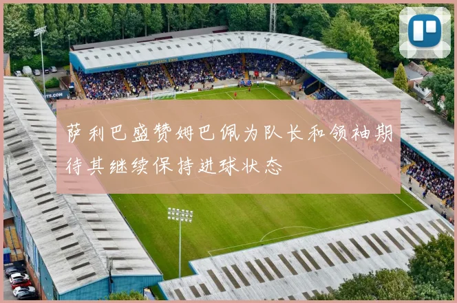 萨利巴盛赞姆巴佩为队长和领袖期待其继续保持进球状态
