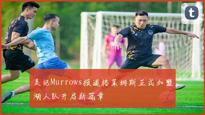 美记Murrows报道格莱姆斯正式加盟湖人队开启新篇章
