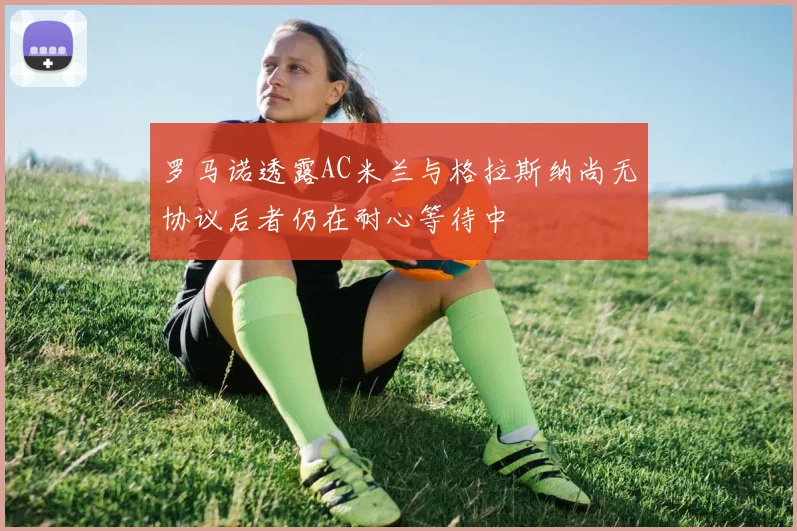 罗马诺透露AC米兰与格拉斯纳尚无协议后者仍在耐心等待中