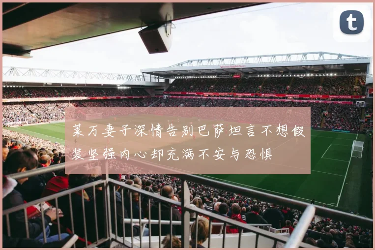 莱万妻子深情告别巴萨坦言不想假装坚强内心却充满不安与恐惧