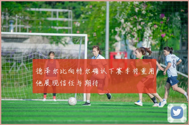 德泽尔比向特尔确认下赛季将重用他展现信任与期待