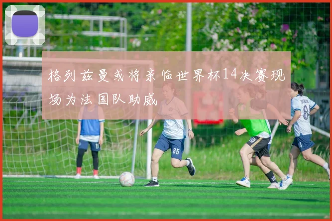 格列兹曼或将亲临世界杯14决赛现场为法国队助威