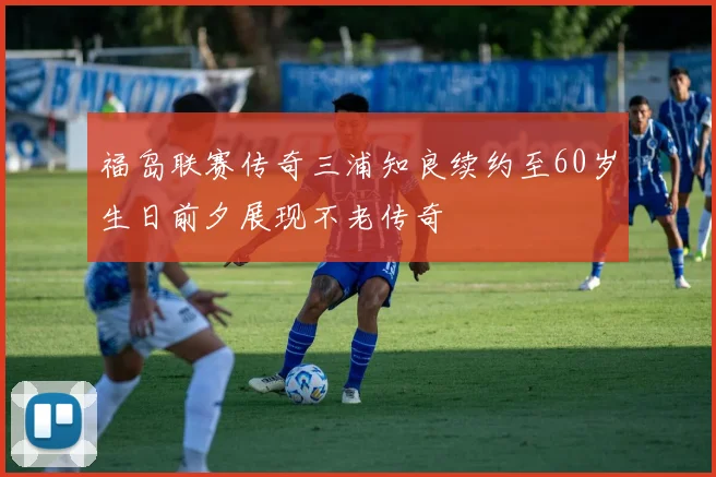 福岛联赛传奇三浦知良续约至60岁生日前夕展现不老传奇