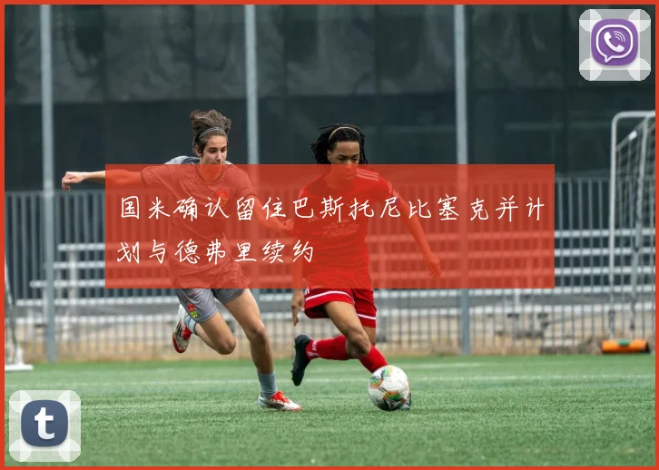 国米确认留住巴斯托尼比塞克并计划与德弗里续约