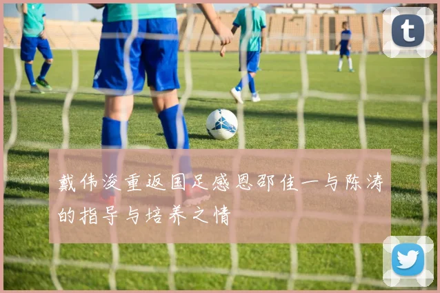 戴伟浚重返国足感恩邵佳一与陈涛的指导与培养之情