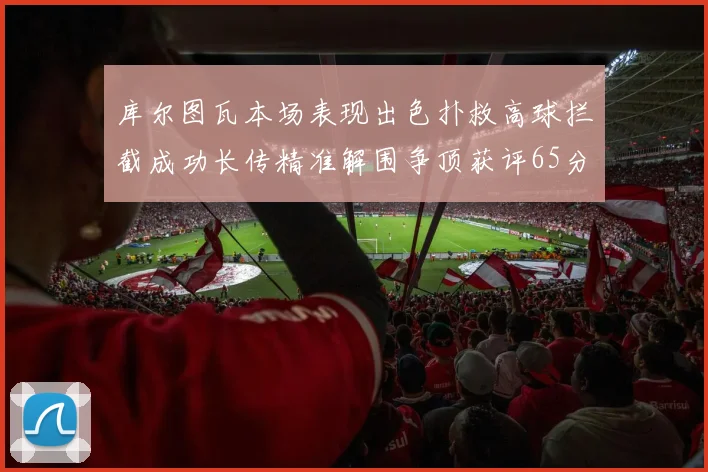 库尔图瓦本场表现出色扑救高球拦截成功长传精准解围争顶获评65分