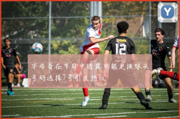 字母哥在节目中透露可能更换球衣号码选择7号引发热议