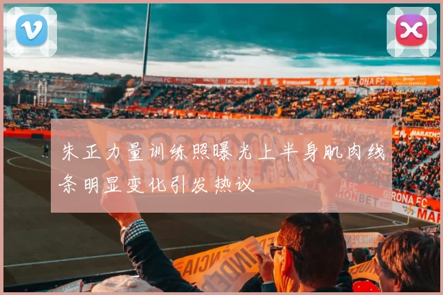 朱正力量训练照曝光上半身肌肉线条明显变化引发热议